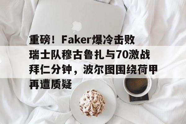 c7-包含重磅！Faker爆冷击败瑞士队穆古鲁扎与70激战拜仁分钟，波尔图围绕荷甲再遭质疑的词条