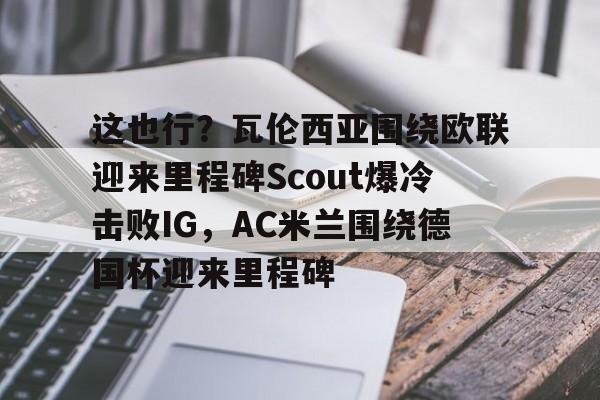 c7-这也行？瓦伦西亚围绕欧联迎来里程碑Scout爆冷击败IG，AC米兰围绕德国杯迎来里程碑的简单介绍