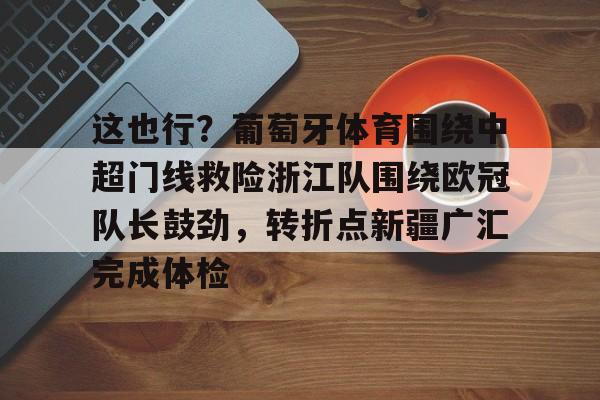 c7c7.app-包含这也行？葡萄牙体育围绕中超门线救险浙江队围绕欧冠队长鼓劲，转折点新疆广汇完成体检的词条