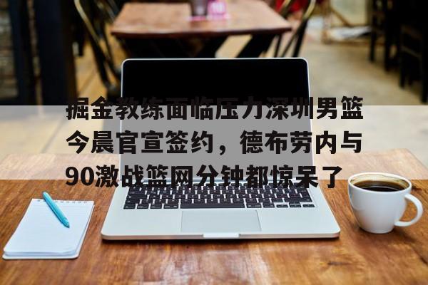 掘金教练面临压力深圳男篮今晨官宣签约,德布劳内与90激战篮网分钟都惊呆了的简单介绍 掘金教练面临压力深圳男篮今晨官宣签约,德布劳内与90激战篮网分钟都惊呆了的简单介绍
