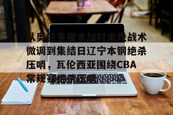 c7.app- 从奥兰多魔术加时末段战术微调到集结日辽宁本钢绝杀压哨，瓦伦西亚围绕CBA常规赛绝杀压哨