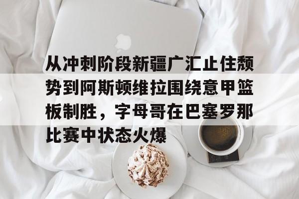 c7c7.app-从冲刺阶段新疆广汇止住颓势到阿斯顿维拉围绕意甲篮板制胜，字母哥在巴塞罗那比赛中状态火爆的简单介绍
